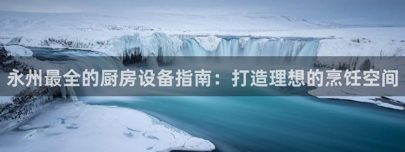 凯时K66最新版本下载：永州最全的厨房设备指南：打造理想的烹