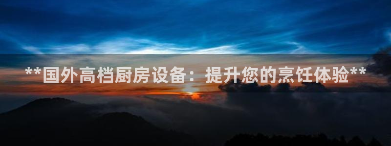 凯时kb88kb88：**国外高档厨房设备：提升您的烹饪体验