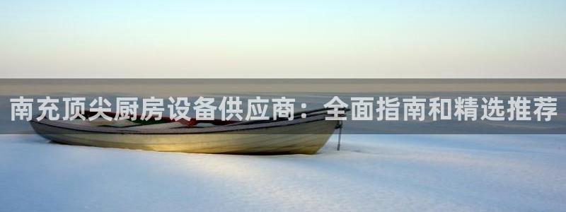 尊龙人生就是博登录：南充顶尖厨房设备供应商：全面指南和精选推